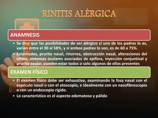 ANAMNESIS
• Se dice que las posibilidades de ser alérgico si uno de los padres lo es,
varían entre el 30 al 58%, y si ambos padres lo son, es de 60 a 75%.
• Estornudos, prurito nasal, rinorrea, obstrucción nasal, alteraciones del
olfato, síntomas oculares asociados de epífora, inyección conjuntival y
prurito ocular, pueden estar todos o solo algunos de ellos presentes
EXAMEN FÍSICO
• El examen físico debe ser exhaustivo, examinando la fosa nasal con el
espéculo nasal o con el otoscopio, e idealmente con un nasofibroscopio
o con un endoscopio rígido.
• Lo característico es el aspecto edematoso y pálido
 