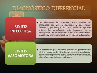 • Las infecciones de la mucosa nasal pueden ser
producidas por virus y bacterias, y, con menor
frecuencia, por hongos. Su curso puede ser agudo o
crónico. La complicación más frecuente es la
propagación de la infección a las vías respiratorias
inferiores y senos paranasales y en niños a oído medio.
RINITIS
INFECCIOSA
• Se caracteriza por hidrorrea profusa y generalmente
obstrucción nasal de inicio brusco, desencadenadas por
estímulos inespecíficos como cambios de temperatura,
olores fuertes o irritantes químicos.
RINITIS
VASOMOTORA
 
