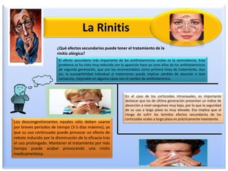 La Rinitis
¿Qué efectos secundarios puede tener el tratamiento de la
rinitis alérgica?
El efecto secundario más importante de los antihistamínicos orales es la somnolencia. Este
problema se ha visto muy reducido con la aparición hace ya unos años de los antihistamínicos
de segunda generación, que son los recomendados como primera línea de tratamiento. Aun
así, la susceptibilidad individual al tratamiento puede implicar pérdida de atención o leve
cansancio, mejorable en algunos casos con el cambio de antihistamínico.
En el caso de los corticoides intranasales, es importante
destacar que los de última generación presentan un índice de
absorción a nivel sanguíneo muy bajo, por lo que la seguridad
de su uso a largo plazo es muy elevada. Eso implica que el
riesgo de sufrir los temidos efectos secundarios de los
corticoides orales a largo plazo es prácticamente inexistente.
Los descongestionantes nasales sólo deben usarse
por breves períodos de tiempo (3-5 días máximo), ya
que su uso continuado puede provocar un efecto de
rebote inducido por la disminución de la eficacia tras
el uso prolongado. Mantener el tratamiento por más
tiempo puede acabar provocando una rinitis
medicamentosa.
 