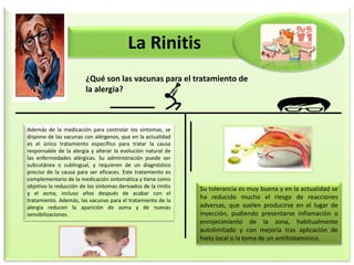 La Rinitis
¿Qué son las vacunas para el tratamiento de
la alergia?
Además de la medicación para controlar los síntomas, se
dispone de las vacunas con alérgenos, que en la actualidad
es el único tratamiento específico para tratar la causa
responsable de la alergia y alterar la evolución natural de
las enfermedades alérgicas. Su administración puede ser
subcutánea o sublingual, y requieren de un diagnóstico
preciso de la causa para ser eficaces. Este tratamiento es
complementario de la medicación sintomática y tiene como
objetivo la reducción de los síntomas derivados de la rinitis
y el asma, incluso años después de acabar con el
tratamiento. Además, las vacunas para el tratamiento de la
alergia reducen la aparición de asma y de nuevas
sensibilizaciones.
Su tolerancia es muy buena y en la actualidad se
ha reducido mucho el riesgo de reacciones
adversas, que suelen producirse en el lugar de
inyección, pudiendo presentarse inflamación o
enrojecimiento de la zona, habitualmente
autolimitado y con mejoría tras aplicación de
hielo local o la toma de un antihistamínico.
 