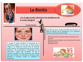 La Rinitis
¿La cirugía puede solucionar los problemas de
la rinitis alérgica?
La cirugía no puede contribuir al tratamiento de la
enfermedad alérgica. Por otro lado, la rinitis perenne
alérgica o no alérgica de muchos años de evolución
puede provocar una inflamación grave de los cornetes,
resistente a los medicamentos y responsable de una
obstrucción y goteo nasal constantes. Por ello, la
reducción quirúrgica de estas estructuras, que siempre
debe estar limitada a lo estrictamente necesario, puede
beneficiar al paciente, aunque su indicación es
excepcional.
La indicación para la cirugía nasal debe estar basada en la
falta de mejoría tras el tratamiento y en la relevancia
clínica y funcional de la enfermedad:
Hipertrofia de los cornetes inferiores resistente a los
fármacos.
Desviaciones del tabique nasal con afectación funcional.
Sinusitis crónica.
Poliposis nasal.
 
