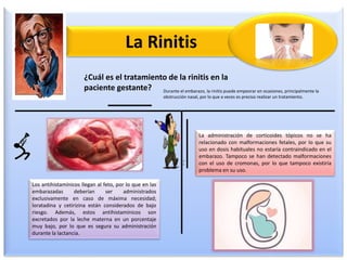 La Rinitis
¿Cuál es el tratamiento de la rinitis en la
paciente gestante? Durante el embarazo, la rinitis puede empeorar en ocasiones, principalmente la
obstrucción nasal, por lo que a veces es preciso realizar un tratamiento.
Los antihistamínicos llegan al feto, por lo que en las
embarazadas deberían ser administrados
exclusivamente en caso de máxima necesidad;
loratadina y cetirizina están considerados de bajo
riesgo. Además, estos antihistamínicos son
excretados por la leche materna en un porcentaje
muy bajo, por lo que es segura su administración
durante la lactancia.
La administración de corticoides tópicos no se ha
relacionado con malformaciones fetales, por lo que su
uso en dosis habituales no estaría contraindicado en el
embarazo. Tampoco se han detectado malformaciones
con el uso de cromonas, por lo que tampoco existiría
problema en su uso.
 