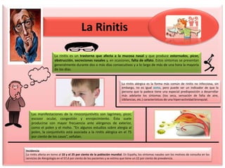 La Rinitis
La rinitis es un trastorno que afecta a la mucosa nasal y que produce estornudos, picor,
obstrucción, secreciones nasales y, en ocasiones, falta de olfato. Estos síntomas se presentan
generalmente durante dos o más días consecutivos y a lo largo de más de una hora la mayoría
de los días.
La rinitis alérgica es la forma más común de rinitis no infecciosa, sin
embargo, no es igual asma, pero puede ser un indicador de que la
persona que la padece tiene una especial predisposición a desarrollar
más adelante los síntomas (tos seca, sensación de falta de aire,
sibilancias, etc.) característicos de una hiperractividad bronquial.
Las manifestaciones de la rinoconjuntivitis son lagrimeo, picor,
escozor ocular, congestión y enrojecimiento. Ésta suele
producirse con mayor frecuencia ante alérgenos de exterior,
como el polen y el moho. “En algunos estudios sobre alergia al
polen, la conjuntivitis está asociada a la rinitis alérgica en el 75
por ciento de los casos”, señalan.
Incidencia
La rinitis afecta en torno al 10 y el 25 por ciento de la población mundial. En España, los síntomas nasales son los motivos de consulta en los
servicios de Alergología en el 57,4 por ciento de los pacientes y se estima que tiene un 22 por ciento de prevalencia.
 