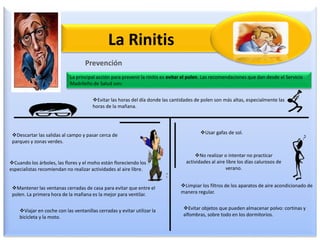 La Rinitis
Prevención
La principal acción para prevenir la rinitis es evitar el polen. Las recomendaciones que dan desde el Servicio
Madrileño de Salud son:
Evitar las horas del día donde las cantidades de polen son más altas, especialmente las
horas de la mañana.
Descartar las salidas al campo y pasar cerca de
parques y zonas verdes.
Cuando los árboles, las flores y el moho están floreciendo los
especialistas recomiendan no realizar actividades al aire libre.
Mantener las ventanas cerradas de casa para evitar que entre el
polen. La primera hora de la mañana es la mejor para ventilar.
Viajar en coche con las ventanillas cerradas y evitar utilizar la
bicicleta y la moto.
Usar gafas de sol.
No realizar o intentar no practicar
actividades al aire libre los días calurosos de
verano.
Limpiar los filtros de los aparatos de aire acondicionado de
manera regular.
Evitar objetos que pueden almacenar polvo: cortinas y
alfombras, sobre todo en los dormitorios.
 