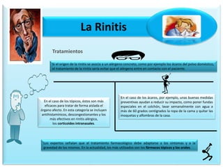 La Rinitis
Tratamientos
Si el origen de la rinitis se asocia a un alérgeno concreto, como por ejemplo los ácaros del polvo doméstico,
el tratamiento de la rinitis sería evitar que el alérgeno entre en contacto con el paciente.
En el caso de los ácaros, por ejemplo, unas buenas medidas
preventivas ayudan a reducir su impacto, como poner fundas
especiales en el colchón, lavar semanalmente con agua a
más de 60 grados centígrados la ropa de la cama y quitar las
moquetas y alfombras de la casa.
Los expertos señalan que el tratamiento farmacológico debe adaptarse a los síntomas y a la
gravedad de los mismos. En la actualidad, los más utilizados son los fármacos tópicos y los orales.
En el caso de los tópicos, éstos son más
eficaces para tratar de forma aislada el
órgano afecto. En esta categoría se incluyen
antihistamínicos, descongestionantes y los
más efectivos en rinitis alérgica,
los corticoides intranasales.
 