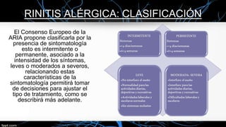 RINITIS ALÉRGICA: CLASIFICACIÓN
El Consenso Europeo de la
ARIA propone clasificarla por la
presencia de sintomatología
esto es intermitente o
permanente, asociado a la
intensidad de los síntomas,
leves o moderados a severos,
relacionando estas
características de la
sintomatología permitirá tomar
de decisiones para ajustar el
tipo de tratamiento, como se
describirá más adelante.
 