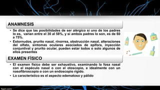 ANAMNESIS
• Se dice que las posibilidades de ser alérgico si uno de los padres
lo es, varían entre el 30 al 58%, y si ambos padres lo son, es de 60
a 75%.
• Estornudos, prurito nasal, rinorrea, obstrucción nasal, alteraciones
del olfato, síntomas oculares asociados de epífora, inyección
conjuntival y prurito ocular, pueden estar todos o solo algunos de
ellos presentes
EXAMEN FÍSICO
• El examen físico debe ser exhaustivo, examinando la fosa nasal
con el espéculo nasal o con el otoscopio, e idealmente con un
nasofibroscopio o con un endoscopio rígido.
• Lo característico es el aspecto edematoso y pálido
 