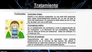 Tratamiento
Corticoides Corticoides Orales:
Debido a sus efectos colaterales, su uso está sólo reservado
para casos extremadamente severos por un par de días al
inicio del tratamiento. En general la dosis diaria es de 0.5 mg/
Kg. de peso, por uno a dos días.
Cromoglicato sódico:
Es un estabilizador de membrana y evita la degranulación de
los mastocitos y la liberación de sus mediadores, siempre
que se utilice en forma pre estacional. Debe ser utilizado 3 a
4 veces por día.
Bromuro de ipratropio
Especialmente útil para los pacientes cuyo síntoma
predominante es la rinorrea de tipo seroso. Se utilizan 2
inhalaciones en cada fosa nasal por 2 veces al día. Se puede
usar en combinación con los corticoides tópicos.
 