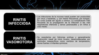 • Las infecciones de la mucosa nasal pueden ser producidas
por virus y bacterias, y, con menor frecuencia, por hongos.
Su curso puede ser agudo o crónico. La complicación más
frecuente es la propagación de la infección a las vías
respiratorias inferiores y senos paranasales y en niños a
oído medio.
RINITIS
INFECCIOSA
• Se caracteriza por hidrorrea profusa y generalmente
obstrucción nasal de inicio brusco, desencadenadas por
estímulos inespecíficos como cambios de temperatura,
olores fuertes o irritantes químicos.
RINITIS
VASOMOTORA
 