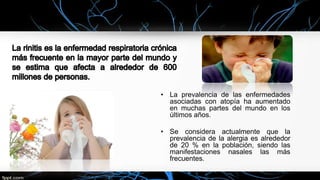 • La prevalencia de las enfermedades
asociadas con atopía ha aumentado
en muchas partes del mundo en los
últimos años.
• Se considera actualmente que la
prevalencia de la alergia es alrededor
de 20 % en la población, siendo las
manifestaciones nasales las más
frecuentes.
 