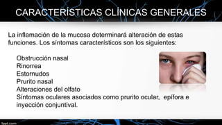 CARACTERÍSTICAS CLÍNICAS GENERALES
La inflamación de la mucosa determinará alteración de estas
funciones. Los síntomas característicos son los siguientes:
Obstrucción nasal
Rinorrea
Estornudos
Prurito nasal
Alteraciones del olfato
Síntomas oculares asociados como prurito ocular, epífora e
inyección conjuntival.
 