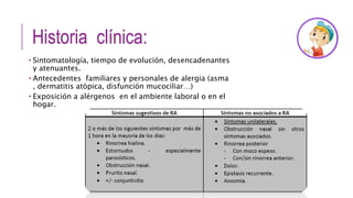 Historia clínica:
 Sintomatología, tiempo de evolución, desencadenantes
y atenuantes.
 Antecedentes familiares y personales de alergia (asma
, dermatitis atópica, disfunción mucociliar…)
 Exposición a alérgenos en el ambiente laboral o en el
hogar.
 