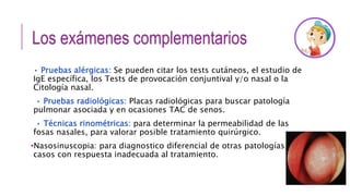 Los exámenes complementarios
• Pruebas alérgicas: Se pueden citar los tests cutáneos, el estudio de
IgE específica, los Tests de provocación conjuntival y/o nasal o la
Citología nasal.
• Pruebas radiológicas: Placas radiológicas para buscar patología
pulmonar asociada y en ocasiones TAC de senos.
• Técnicas rinométricas: para determinar la permeabilidad de las
fosas nasales, para valorar posible tratamiento quirúrgico.
•Nasosinuscopia: para diagnostico diferencial de otras patologías,
casos con respuesta inadecuada al tratamiento.
 