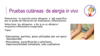 Pruebas cutáneas de alergia in vivo
Determinar la reacción entre alérgeno e IgE especifica
por el grado de liberación de mediadores inflamatorios.
Selecciona los alérgenos a los q se es alérgica (
respuesta inflamatoria exagerada)
Tipos:
 Epicutanea: parches, poco utilizadas por ser poco
reproducible.
 Percutánea: escarificación y pinchazo,
hipersensibilidad inmediata, solo cualitativo.
 