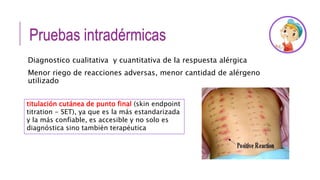 Pruebas intradérmicas
Diagnostico cualitativa y cuantitativa de la respuesta alérgica
Menor riego de reacciones adversas, menor cantidad de alérgeno
utilizado
titulación cutánea de punto final (skin endpoint
titration - SET), ya que es la más estandarizada
y la más confiable, es accesible y no solo es
diagnóstica sino también terapéutica
 
