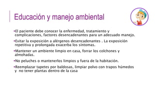 Educación y manejo ambiental
El paciente debe conocer la enfermedad, tratamiento y
complicaciones, factores desencadenantes para un adecuado manejo.
Evitar la exposición a alérgenos desencadenantes . La exposición
repetitiva y prolongada exacerba los síntomas.
Mantener un ambiente limpio en casa, forrar los colchones y
almohadas.
No peluches o mantenerlos limpios y fuera de la habitación.
Reemplazar tapetes por baldosas, limpiar polvo con trapos húmedos
y no tener plantas dentro de la casa
 