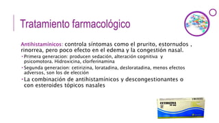 Tratamiento farmacológico
Antihistamínicos: controla síntomas como el prurito, estornudos ,
rinorrea, pero poco efecto en el edema y la congestión nasal.
 Primera generacion: producen sedación, alteración cognitiva y
psicomotora. Hidroxicina, clorferinamina
 Segunda generacion: cetirizina, loratadina, desloratadina, menos efectos
adversos, son los de elección
 La combinación de antihistamínicos y descongestionantes o
con esteroides tópicos nasales
 