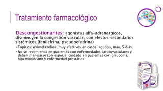 Tratamiento farmacológico
Descongestionantes: agonistas alfa-adrenergicos,
disminuyen la congestión vascular, con efectos secundarios
sistémicos.(fenilefrina, pseudoefedrina)
 Tópicos: oximetazolina, muy efectivos en casos agudos, máx. 5 días.
 No se recomienda en pacientes con enfermedades cardiovasculares y
deben manejarse con especial cuidado en pacientes con glaucoma,
hipertiroidismo y enfermedad prostática
 