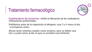 Tratamiento farmacológico
Estabilizadores de mastocitos: inhibe la liberación de los mediadores
inflamatorios preformados.
Profiláctico antes de la exposición al alérgeno, usar 3 o 4 veces al día.
 Cromoglicato sódico
Alivian tanto síntomas nasales como oculares, pero se deben usar
tres a cuatro veces al día, lo que se considera una limitante
 