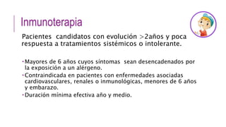Inmunoterapia
Pacientes candidatos con evolución >2años y poca
respuesta a tratamientos sistémicos o intolerante.
 Mayores de 6 años cuyos síntomas sean desencadenados por
la exposición a un alérgeno.
 Contraindicada en pacientes con enfermedades asociadas
cardiovasculares, renales o inmunológicas, menores de 6 años
y embarazo.
 Duración mínima efectiva año y medio.
 