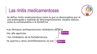 Las rinitis medicamentosas
Se define rinitis medicamentosa como la que se desencadena por el
uso prolongado y repetido de descongestionantes nasales tópicos,
como la oximetazolina o la fenilefrina
Los fármacos antihipertensivos inhibidores del ECA
los alfa agonistas
 los inhibidores de la fosfodiesterasa
la aspirina y otros antiinflamatorios no esteroideos
Rinitis
Rinorrea
 