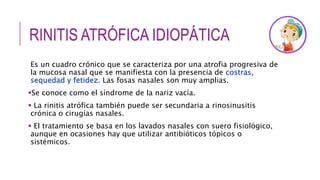 RINITIS ATRÓFICA IDIOPÁTICA
Es un cuadro crónico que se caracteriza por una atrofia progresiva de
la mucosa nasal que se manifiesta con la presencia de costras,
sequedad y fetidez. Las fosas nasales son muy amplias.
Se conoce como el síndrome de la nariz vacía.
 La rinitis atrófica también puede ser secundaria a rinosinusitis
crónica o cirugías nasales.
 El tratamiento se basa en los lavados nasales con suero fisiológico,
aunque en ocasiones hay que utilizar antibióticos tópicos o
sistémicos.
 