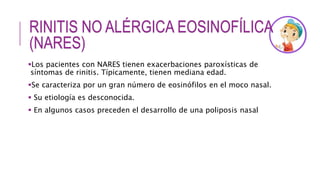 RINITIS NO ALÉRGICA EOSINOFÍLICA
(NARES)
Los pacientes con NARES tienen exacerbaciones paroxísticas de
síntomas de rinitis. Típicamente, tienen mediana edad.
Se caracteriza por un gran número de eosinófilos en el moco nasal.
 Su etiología es desconocida.
 En algunos casos preceden el desarrollo de una poliposis nasal
 