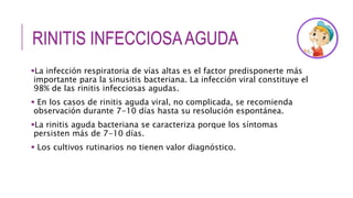 RINITIS INFECCIOSAAGUDA
La infección respiratoria de vías altas es el factor predisponerte más
importante para la sinusitis bacteriana. La infección viral constituye el
98% de las rinitis infecciosas agudas.
 En los casos de rinitis aguda viral, no complicada, se recomienda
observación durante 7-10 días hasta su resolución espontánea.
La rinitis aguda bacteriana se caracteriza porque los síntomas
persisten más de 7-10 días.
 Los cultivos rutinarios no tienen valor diagnóstico.
 