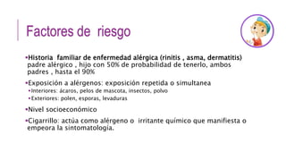 Factores de riesgo
Historia familiar de enfermedad alérgica (rinitis , asma, dermatitis)
padre alérgico , hijo con 50% de probabilidad de tenerlo, ambos
padres , hasta el 90%
Exposición a alérgenos: exposición repetida o simultanea
Interiores: ácaros, pelos de mascota, insectos, polvo
Exteriores: polen, esporas, levaduras
Nivel socioeconómico
Cigarrillo: actúa como alérgeno o irritante químico que manifiesta o
empeora la sintomatología.
 