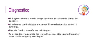 Diagnóstico
El diagnóstico de la rinitis alérgica se basa en la historia clínica del
paciente
usualmente con hallazgos al examen físico relacionados con esta
patología
historia familiar de enfermedad alérgica
Se deben tener en cuenta los tests de alergia, útiles para diferenciar
entre rinitis alérgica y no alérgica.
 