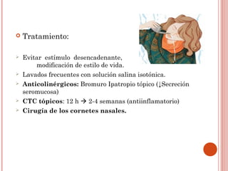    Tratamiento:

   Evitar estímulo desencadenante,
        modificación de estilo de vida.
   Lavados frecuentes con solución salina isotónica.
   Anticolinérgicos: Bromuro Ipatropio tópico (↓Secreción
    seromucosa)
   CTC tópicos: 12 h  2-4 semanas (antiinflamatorio)
   Cirugía de los cornetes nasales.
 
