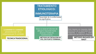 TRATAMIENTO
ETIOLOGICO:
INMUNOTERAPIA
Severidad de la enfermedad
es significativa
1:1000000 o 1:1000000
peso/volumen SC 1-
2v/semana por 6-12meses.
TECNICATRADICIONAL
Dosis 10 veces el volumen de
alérgeno requerido hasta
alcanzar niveles de
mantenimiento
MÉTODO DETRITACION DE
PIEL EN PUNTOTERMINAL
Dosis mayores con respuesta rápida,
disminución de la reactividad de los
mastocitos a histamina y menor
proliferación de linfocitos y linfocinas
MÉTODO BASADO EN
RAST
 
