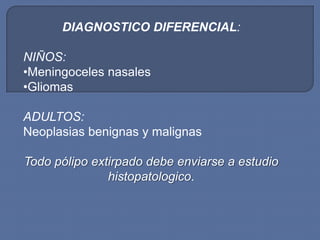 DIAGNOSTICO DIFERENCIAL:

NIÑOS:
•Meningoceles nasales
•Gliomas

ADULTOS:
Neoplasias benignas y malignas

Todo pólipo extirpado debe enviarse a estudio
               histopatologico.
 