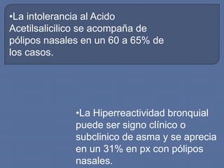 •La intolerancia al Acido
Acetilsalicilico se acompaña de
pólipos nasales en un 60 a 65% de
los casos.




              •La Hiperreactividad bronquial
              puede ser signo clínico o
              subclinico de asma y se aprecia
              en un 31% en px con pólipos
              nasales.
 