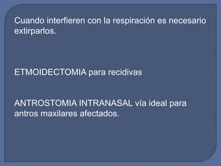 Cuando interfieren con la respiración es necesario
extirparlos.



ETMOIDECTOMIA para recidivas


ANTROSTOMIA INTRANASAL vía ideal para
antros maxilares afectados.
 