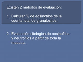 Existen 2 métodos de evaluación:

1. Calcular % de eosinofilos de la
   cuenta total de granulositos.


2. Evaluación citológica de eosinofilos
   y neutrofilos a partir de toda la
   muestra.
 
