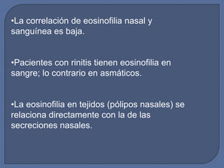 •La correlación de eosinofilia nasal y
sanguínea es baja.


•Pacientes con rinitis tienen eosinofilia en
sangre; lo contrario en asmáticos.


•La eosinofilia en tejidos (pólipos nasales) se
relaciona directamente con la de las
secreciones nasales.
 