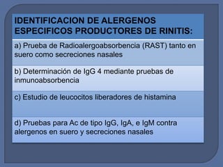 IDENTIFICACION DE ALERGENOS
ESPECIFICOS PRODUCTORES DE RINITIS:
a) Prueba de Radioalergoabsorbencia (RAST) tanto en
suero como secreciones nasales

b) Determinación de IgG 4 mediante pruebas de
inmunoabsorbencia

c) Estudio de leucocitos liberadores de histamina


d) Pruebas para Ac de tipo IgG, IgA, e IgM contra
alergenos en suero y secreciones nasales
 