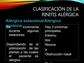 CLASIFICACIÓN DE LA
RINITIS ALÉRGICA
Alérgica estacionalAlérgica
perenneSe incrementa
durante algunas
estaciones
Dependiendo de la
polinización de las
plantas a las cuales
el paciente es
alérgico
Hay 3 síntomas
principales:
Estornu
dos
Rinorre
a
Obstrucción nasal
 