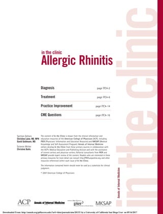 intheclinic
in the clinic
Allergic Rhinitis
Diagnosis page ITC4-2
Treatment page ITC4-6
Practice Improvement page ITC4-14
CME Questions page ITC4-16
Section Editors
Christine Laine, MD, MPH
David Goldmann, MD
Science Writer
Christine Bahls
The content of In the Clinic is drawn from the clinical information and
education resources of the American College of Physicians (ACP), including
PIER (Physicians’ Information and Education Resource) and MKSAP (Medical
Knowledge and Self-Assessment Program). Annals of Internal Medicine
editors develop In the Clinic from these primary sources in collaboration with
the ACP’s Medical Education and Publishing division and with the assistance
of science writers and physician writers. Editorial consultants from PIER and
MKSAP provide expert review of the content. Readers who are interested in these
primary resources for more detail can consult http://PIER.acponline.org, and other
resources referenced within each issue of In the Clinic.
The information contained herein should never be used as a substitute for clinical
judgment.
© 2007 American College of Physicians
Downloaded From: http://annals.org/pdfaccess.ashx?url=/data/journals/aim/20133/ by a University of California San Diego User on 05/16/2017
 