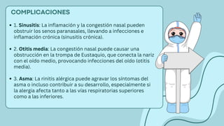 COMPLICACIONES
1. Sinusitis: La inflamación y la congestión nasal pueden
obstruir los senos paranasales, llevando a infecciones e
inflamación crónica (sinusitis crónica).
2. Otitis media: La congestión nasal puede causar una
obstrucción en la trompa de Eustaquio, que conecta la nariz
con el oído medio, provocando infecciones del oído (otitis
media).
3. Asma: La rinitis alérgica puede agravar los síntomas del
asma o incluso contribuir a su desarrollo, especialmente si
la alergia afecta tanto a las vías respiratorias superiores
como a las inferiores.
 