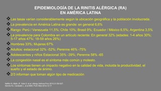 Neffen N, Mello JF, Sole D, et al. Allergy Asthma Proc 2010;31:S9-S27.
Dennis RJ, Caraballo L, et al BMC Pulm Med 2012;12:17
Las tasas varían considerablemente según la ubicación geográfica y la población involucrada.
La prevalencia en América Latina es grande: en general 6,6%
Rango: Perú / Venezuela 11,5%; Chile 10%; Brasil 9%; Ecuador / México 6,5%; Argentina 3,5%
La prevalencia para Colombia en un artículo reciente: En general 32% (edades: 1-4 años 30%;
5-17 años 47%; 18-59 años 26%)
Hombres 33%; Mujeres 67%
Adultos: estacional 32% -52%; Perenne 46% -75%
Adolescentes y niños Estacional 35% -39%; Perenne 58% -65
La congestión nasal es el síntoma más común y molesto.
Los síntomas tienen un impacto negativo en la calidad de vida, incluida la productividad, el
sueño y el estado de ánimo.
2/3 informan que toman algún tipo de medicación
EPIDEMIOLOGÍA DE LA RINITIS ALÉRGICA (RA)
EN AMÉRICA LATINA
 