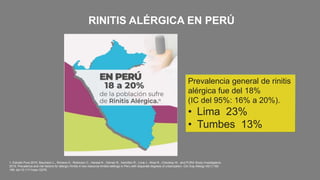 1. Estudio Pura 2015. Baumann L., Romero K., Robinson C., Hansel N., Gilman R., Hamilton R., Lima J., Wise R., Checkley W., and PURA Study Investigators.
2015. Prevalence and risk factors for allergic rhinitis in two resource-limited settings in Peru with disparate degrees of urbanization. Clin Exp Allergy 45(1):192-
199. doi:10.1111/cea.12379.
RINITIS ALÉRGICA EN PERÚ
Prevalencia general de rinitis
alérgica fue del 18%
(IC del 95%: 16% a 20%).
• Lima 23%
• Tumbes 13%
 
