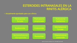 ESTEROIDES INTRANASALES EN LA
RINITIS ALÉRGICA
• Actualmente aprobado para uso clínico:
Beclomethasone
dipropionate
Flunisolide
Triamcinolone
acetonide
Budesonide
Mometasone
furoate
Ciclesonide
Fluticasone
furoate
Fluticasone
propionate
Fluticasone
Azelastine
Seth D, Kamat D. Pediatr Ann. 2019;48(1):e43-e48
 