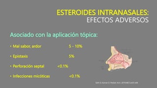 ESTEROIDES INTRANASALES:
EFECTOS ADVERSOS
Asociado con la aplicación tópica:
• Mal sabor, ardor 5 - 10%
• Epistaxis 5%
• Perforación septal <0.1%
• Infecciones micóticas <0.1%
Seth D, Kamat D. Pediatr Ann. 2019;48(1):e43-e48
 