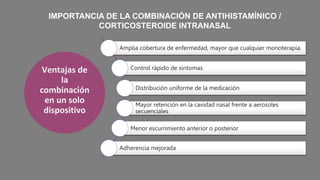 Ventajas de
la
combinación
en un solo
dispositivo
IMPORTANCIA DE LA COMBINACIÓN DE ANTIHISTAMÍNICO /
CORTICOSTEROIDE INTRANASAL
Amplia cobertura de enfermedad, mayor que cualquier monoterapia.
Control rápido de síntomas
Distribución uniforme de la medicación
Mayor retención en la cavidad nasal frente a aerosoles
secuenciales
Menor escurrimiento anterior o posterior
Adherencia mejorada
 