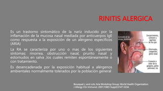 RINITIS ALERGICA
Es un trastorno sintomático de la nariz inducido por la
inflamación de la mucosa nasal mediada por anticuerpos IgE
como respuesta a la exposición de un alérgeno específicos
(ARIA)
La RA se caracteriza por uno o mas de los siguientes
síntomas: rinorrea, obstrucción nasal, prurito nasal y
estornudos en salva ,los cuales remiten espontáneamente o
con tratamiento.
Es desencadenada por la exposición habitual a alérgenos
ambientales normalmente tolerados por la población general
Bousquet J, and cols; Aria Workshop Group; World Health Organization.
J Allergy Clin Immunol. 2001;108(5 Suppl):S147-S334.
 