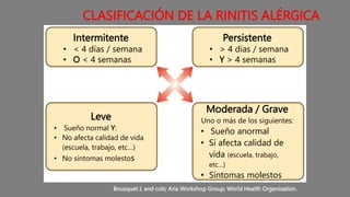CLASIFICACIÓN DE LA RINITIS ALÉRGICA
Intermitente
• < 4 días / semana
• O < 4 semanas
Persistente
• > 4 días / semana
• Y > 4 semanas
Leve
• Sueño normal Y:
• No afecta calidad de vida
(escuela, trabajo, etc…)
• No síntomas molestos
Moderada / Grave
Uno o más de los siguientes:
• Sueño anormal
• Sí afecta calidad de
vida (escuela, trabajo,
etc…)
• Síntomas molestos
Bousquet J, and cols; Aria Workshop Group; World Health Organization.
 