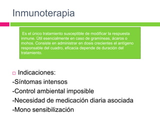 Inmunoterapia
 Indicaciones:
-Síntomas intensos
-Control ambiental imposible
-Necesidad de medicación diaria asociada
-Mono sensibilización
Es el único tratamiento susceptible de modificar la respuesta
inmune. Útil esencialmente en caso de gramíneas, ácaros o
mohos. Consiste en administrar en dosis crecientes el antígeno
responsable del cuadro, eficacia depende de duración del
tratamiento.
 