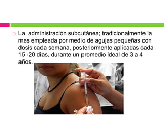  La administración subcutánea; tradicionalmente la
mas empleada por medio de agujas pequeñas con
dosis cada semana, posteriormente aplicadas cada
15 -20 dias, durante un promedio ideal de 3 a 4
años.
 